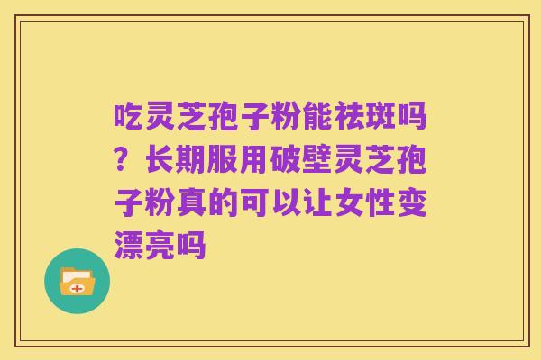 吃灵芝孢子粉能祛斑吗?长期服用破壁灵芝孢子粉真的可以让女性变漂亮吗