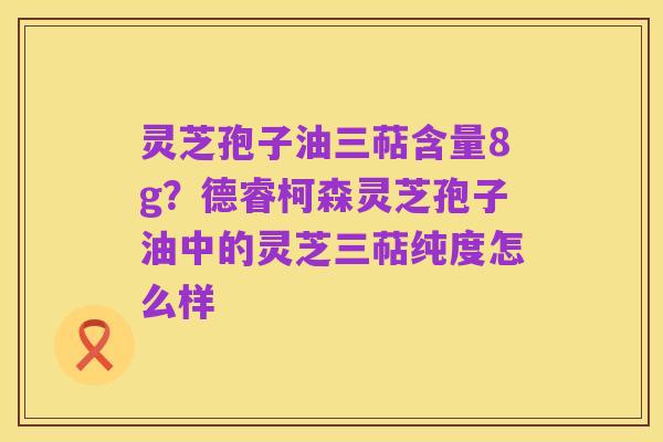 灵芝孢子油三萜含量8g?德睿柯森灵芝孢子油中的灵芝三萜纯度怎么样