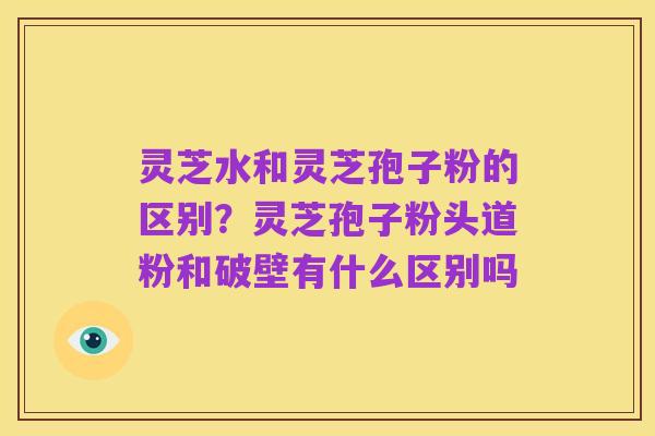 灵芝水和灵芝孢子粉的区别?灵芝孢子粉头道粉和破壁有什么区别吗