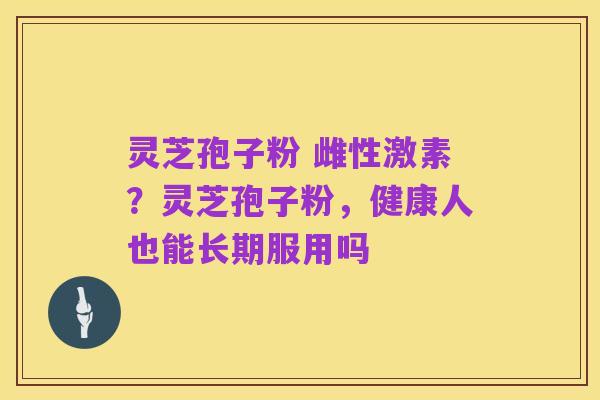 灵芝孢子粉 雌性激素?灵芝孢子粉,健康人也能长期服用吗