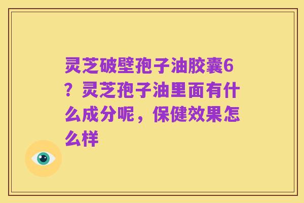 灵芝破壁孢子油胶囊6?灵芝孢子油里面有什么成分呢,保健效果怎么样
