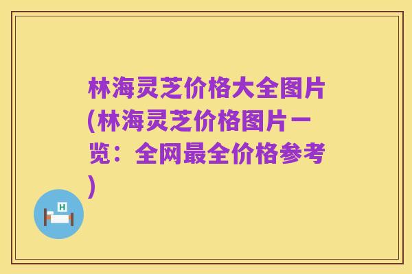 林海灵芝价格大全图片(林海灵芝价格图片一览:全网最全价格参考)