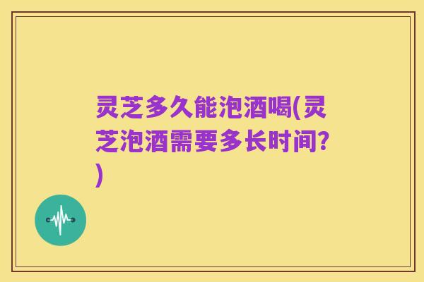 灵芝多久能泡酒喝(灵芝泡酒需要多长时间？)