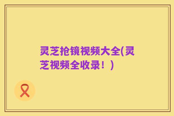 灵芝抢镜视频大全(灵芝视频全收录！)