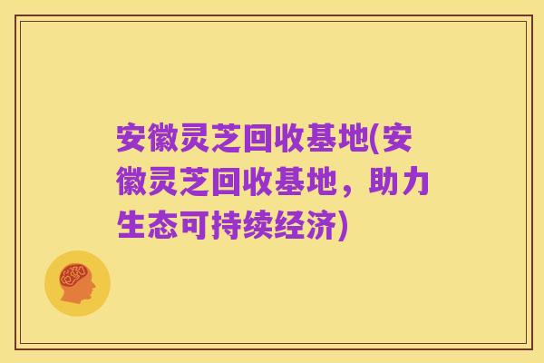 安徽灵芝回收基地(安徽灵芝回收基地，助力生态可持续经济)