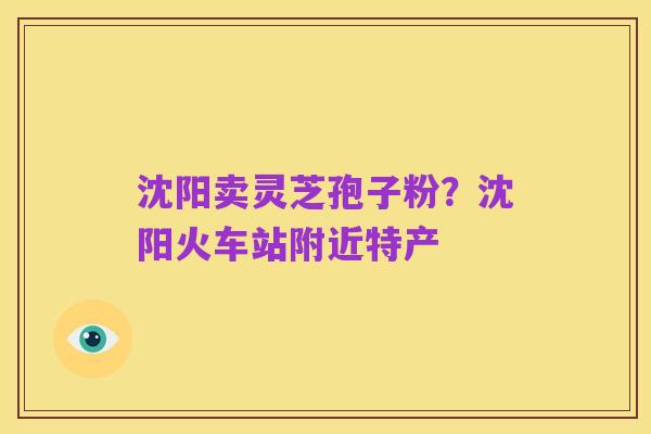 沈阳卖灵芝孢子粉?沈阳火车站附近特产