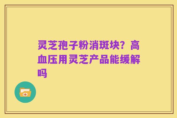 灵芝孢子粉消斑块?高血压用灵芝产品能缓解吗