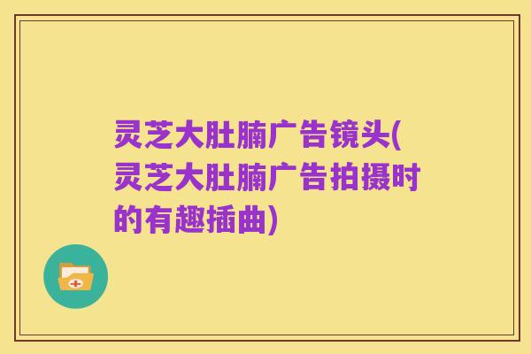 灵芝大肚腩广告镜头(灵芝大肚腩广告拍摄时的有趣插曲)