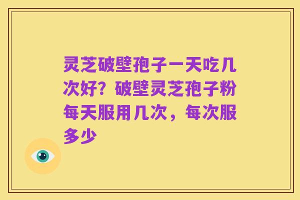 灵芝破壁孢子一天吃几次好?破壁灵芝孢子粉每天服用几次,每次服多少