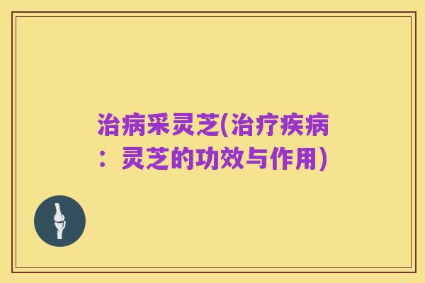 治病采灵芝(治疗疾病:灵芝的功效与作用)