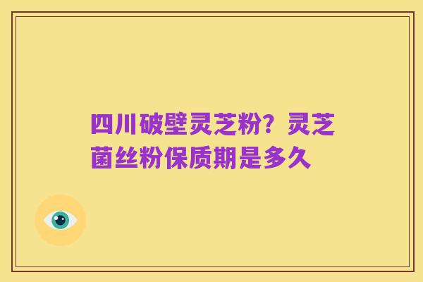 四川破壁灵芝粉？灵芝菌丝粉保质期是多久