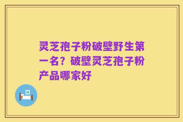灵芝孢子粉破壁野生第一名？破壁灵芝孢子粉产品哪家好