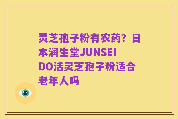 灵芝孢子粉有农药?日本润生堂JUNSEIDO活灵芝孢子粉适合老年人吗