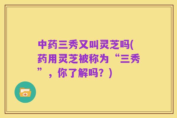 中药三秀又叫灵芝吗(药用灵芝被称为“三秀”,你了解吗?)