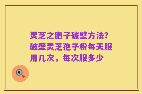 灵芝之胞子破壁方法？破壁灵芝孢子粉每天服用几次，每次服多少