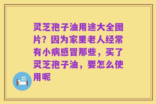 灵芝孢子油用途大全图片？因为家里老人经常有小病感冒那些，买了灵芝孢子油，要怎么使用呢