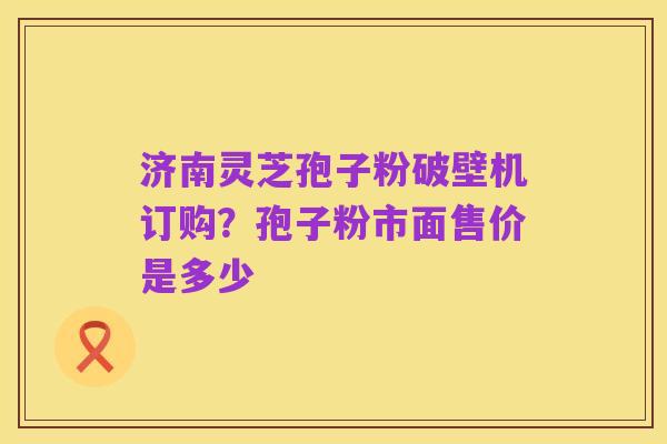 济南灵芝孢子粉破壁机订购?孢子粉市面售价是多少