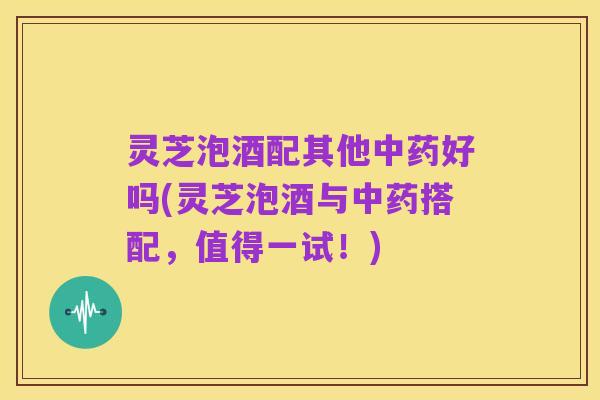 灵芝泡酒配其他中药好吗(灵芝泡酒与中药搭配,值得一试!)
