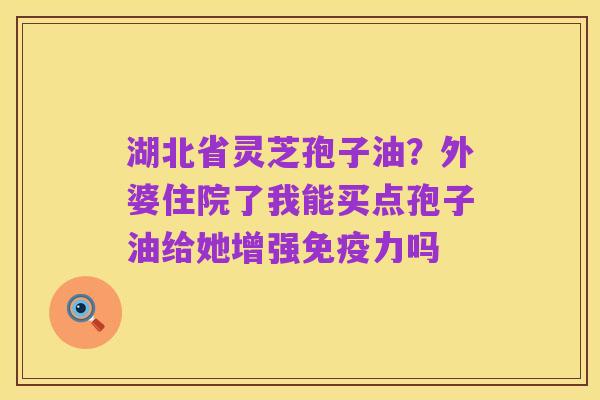 湖北省灵芝孢子油?外婆住院了我能买点孢子油给她增强免疫力吗