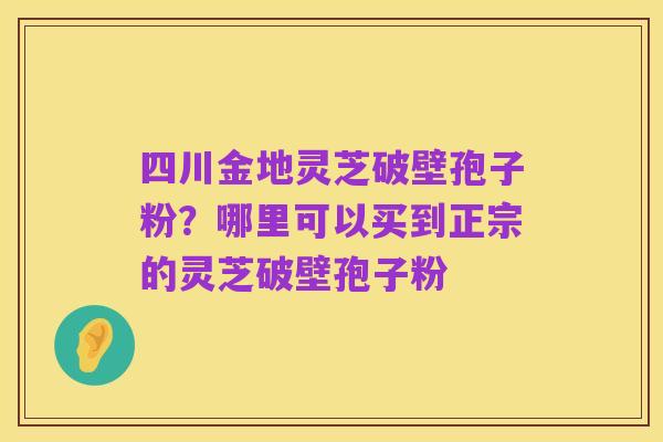 四川金地灵芝破壁孢子粉?哪里可以买到正宗的灵芝破壁孢子粉