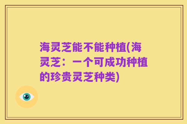海灵芝能不能种植(海灵芝:一个可成功种植的珍贵灵芝种类)