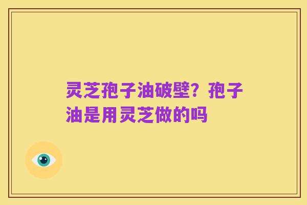 灵芝孢子油破壁？孢子油是用灵芝做的吗