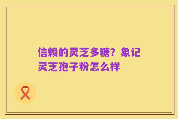 信赖的灵芝多糖?象记灵芝孢子粉怎么样