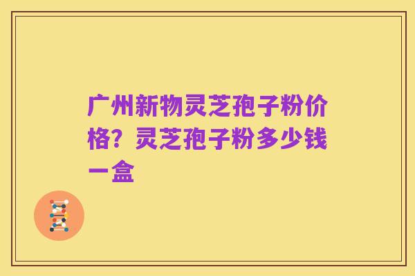 广州新物灵芝孢子粉价格？灵芝孢子粉多少钱一盒