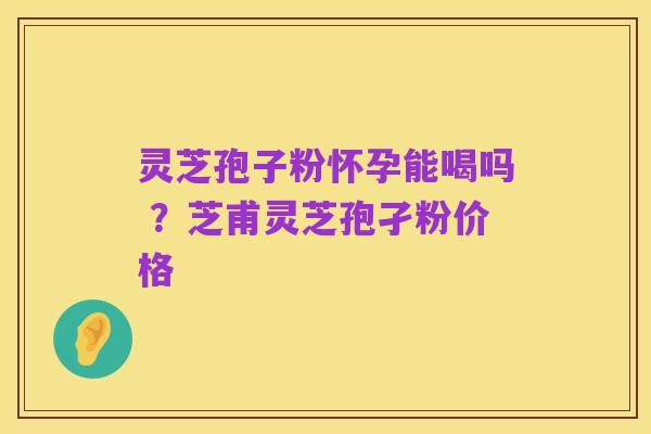 灵芝孢子粉怀孕能喝吗 ？芝甫灵芝孢孑粉价格