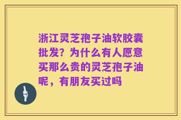 浙江灵芝孢子油软胶囊批发?为什么有人愿意买那么贵的灵芝孢子油呢,有朋友买过吗