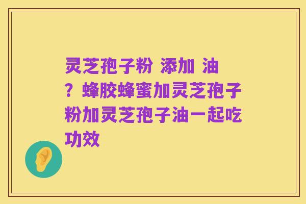 灵芝孢子粉 添加 油?蜂胶蜂蜜加灵芝孢子粉加灵芝孢子油一起吃功效