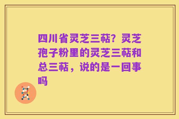 四川省灵芝三萜？灵芝孢子粉里的灵芝三萜和总三萜，说的是一回事吗