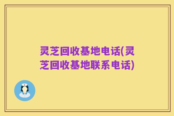 灵芝回收基地电话(灵芝回收基地联系电话)