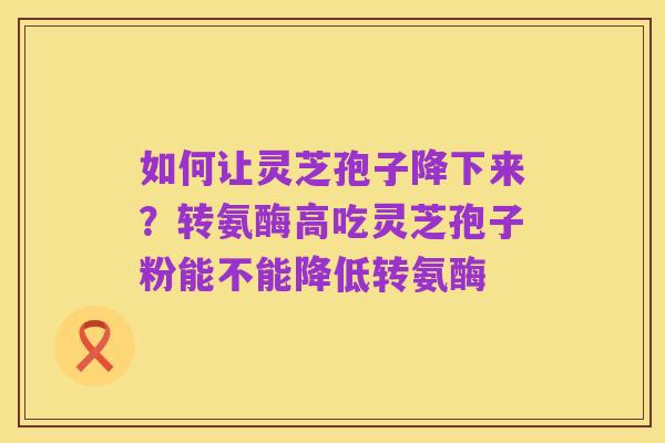如何让灵芝孢子降下来?转氨酶高吃灵芝孢子粉能不能降低转氨酶