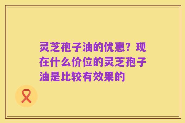 灵芝孢子油的优惠？现在什么价位的灵芝孢子油是比较有效果的