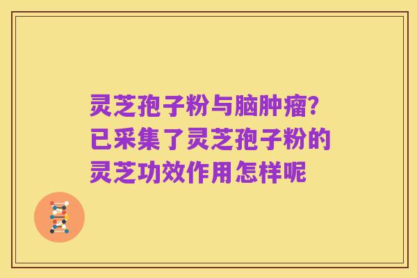 灵芝孢子粉与脑肿瘤？已采集了灵芝孢子粉的灵芝功效作用怎样呢