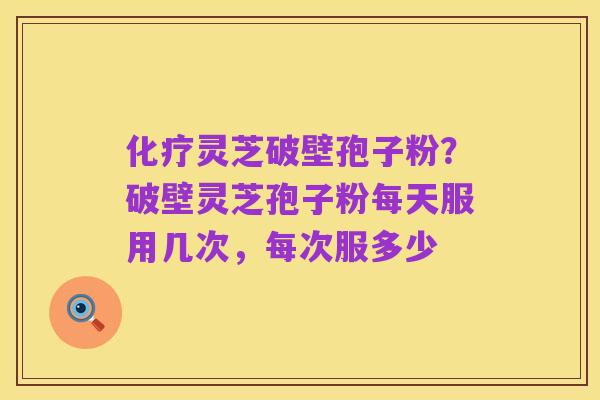 化疗灵芝破壁孢子粉?破壁灵芝孢子粉每天服用几次,每次服多少