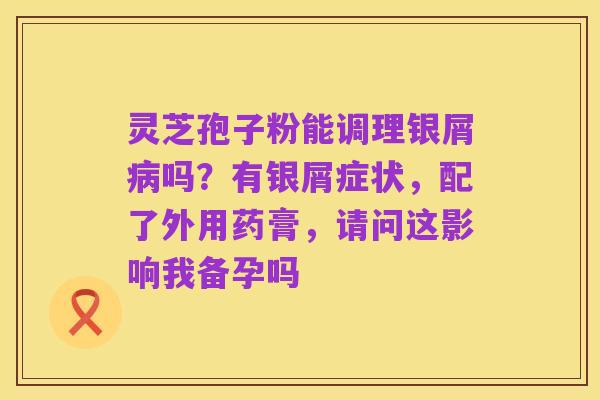 灵芝孢子粉能调理银屑病吗?有银屑症状,配了外用药膏,请问这影响我备孕吗