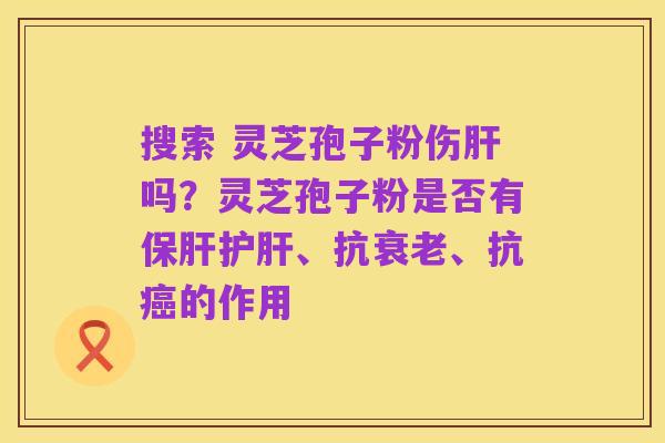 搜索 灵芝孢子粉伤肝吗?灵芝孢子粉是否有保肝护肝、抗衰老、抗癌的作用