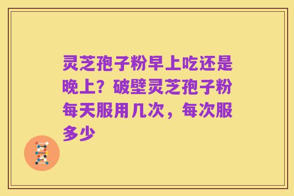 灵芝孢子粉早上吃还是晚上？破壁灵芝孢子粉每天服用几次，每次服多少