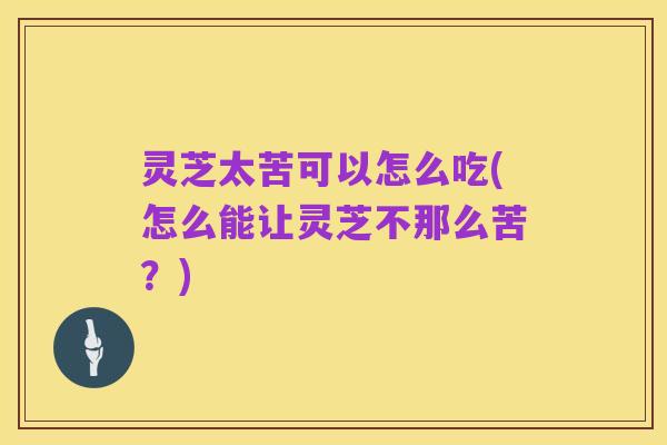 灵芝太苦可以怎么吃(怎么能让灵芝不那么苦？)