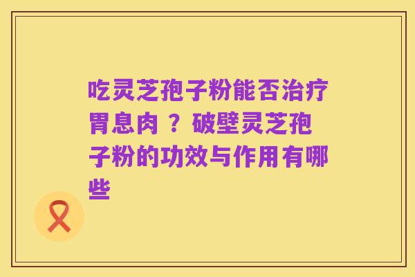 吃灵芝孢子粉能否治疗胃息肉 ？破壁灵芝孢子粉的功效与作用有哪些