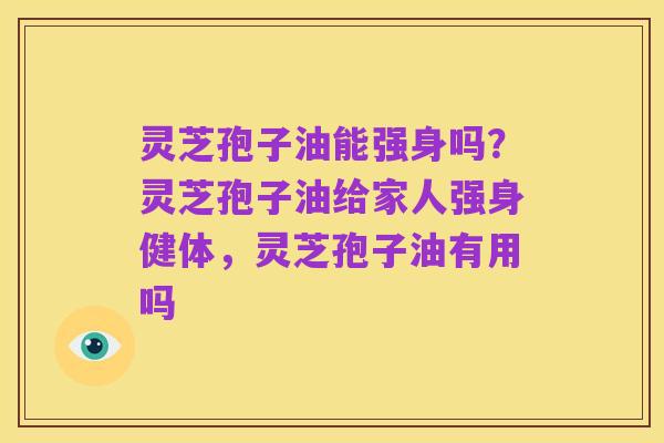 灵芝孢子油能强身吗？灵芝孢子油给家人强身健体，灵芝孢子油有用吗