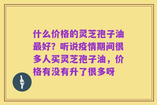 什么价格的灵芝孢子油最好?听说疫情期间很多人买灵芝孢子油,价格有没有升了很多呀