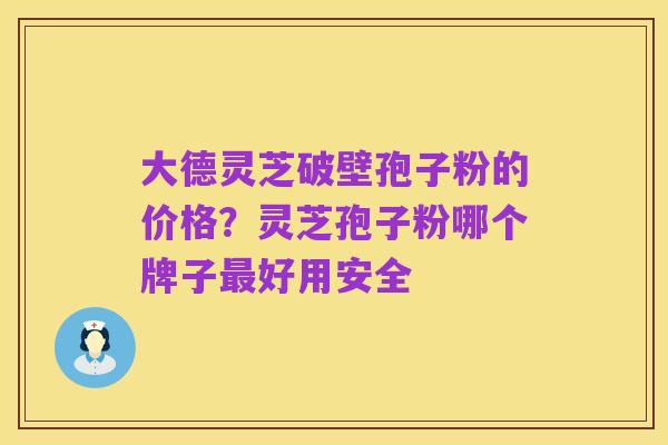 大德灵芝破壁孢子粉的价格?灵芝孢子粉哪个牌子最好用安全