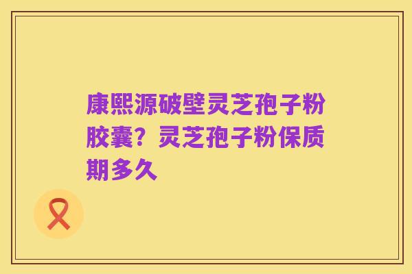 康熙源破壁灵芝孢子粉胶囊?灵芝孢子粉保质期多久