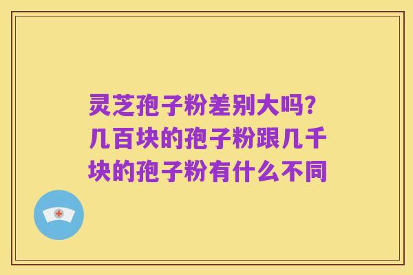 灵芝孢子粉差别大吗？几百块的孢子粉跟几千块的孢子粉有什么不同