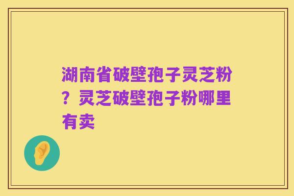 湖南省破壁孢子灵芝粉？灵芝破壁孢子粉哪里有卖