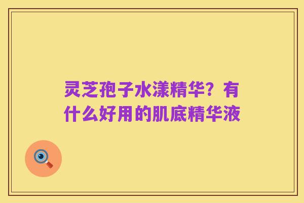 灵芝孢子水漾精华?有什么好用的肌底精华液