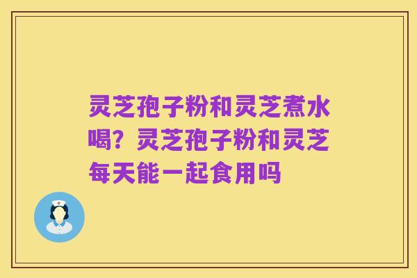 灵芝孢子粉和灵芝煮水喝？灵芝孢子粉和灵芝每天能一起食用吗